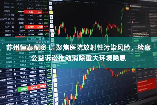 苏州恒泰配资 ​聚焦医院放射性污染风险，检察公益诉讼推动消除重大环境隐患