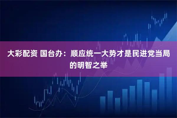 大彩配资 国台办：顺应统一大势才是民进党当局的明智之举