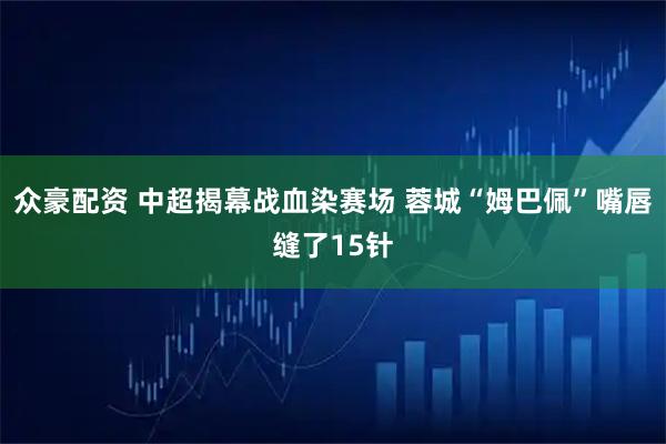 众豪配资 中超揭幕战血染赛场 蓉城“姆巴佩”嘴唇缝了15针
