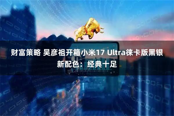 财富策略 吴彦祖开箱小米17 Ultra徕卡版黑银新配色：经典十足