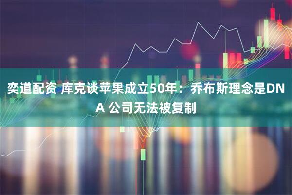奕道配资 库克谈苹果成立50年：乔布斯理念是DNA 公司无法被复制