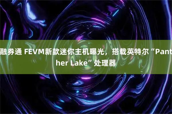 融券通 FEVM新款迷你主机曝光，搭载英特尔“Panther Lake”处理器