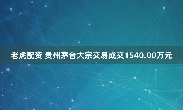 老虎配资 贵州茅台大宗交易成交1540.00万元