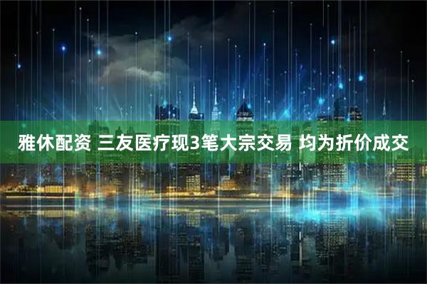 雅休配资 三友医疗现3笔大宗交易 均为折价成交