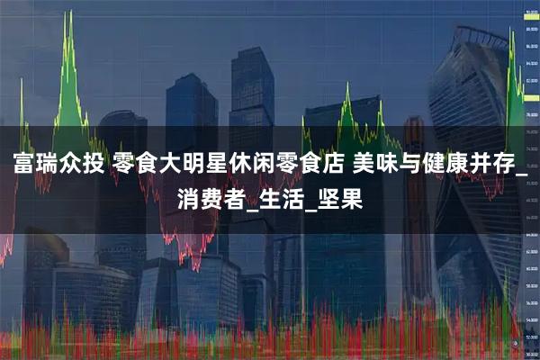 富瑞众投 零食大明星休闲零食店 美味与健康并存_消费者_生活_坚果