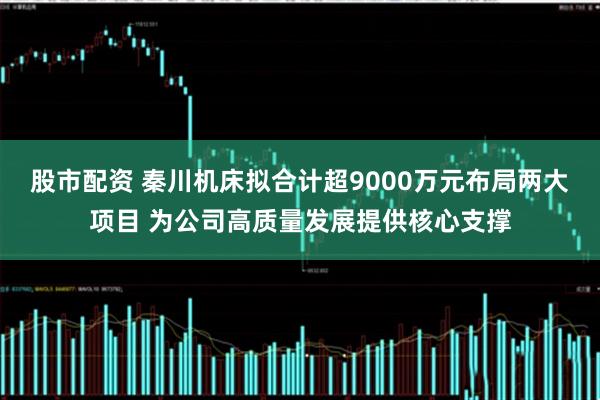 股市配资 秦川机床拟合计超9000万元布局两大项目 为公司高质量发展提供核心支撑