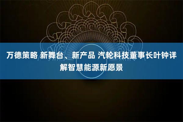 万德策略 新舞台、新产品 汽轮科技董事长叶钟详解智慧能源新愿景