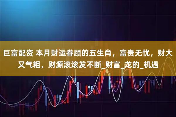 巨富配资 本月财运眷顾的五生肖,富贵无忧,财大又气粗,财源滚滚发不断_财富_龙的_机遇