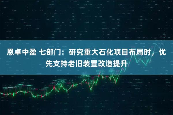 恩卓中盈 七部门:研究重大石化项目布局时,优先支持老旧装置改造提升