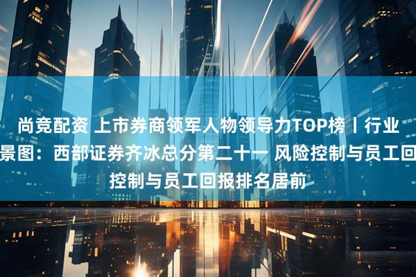 尚竞配资 上市券商领军人物领导力TOP榜丨行业数据评价全景图：西部证券齐冰总分第二十一 风险控制与员工回报排名居前