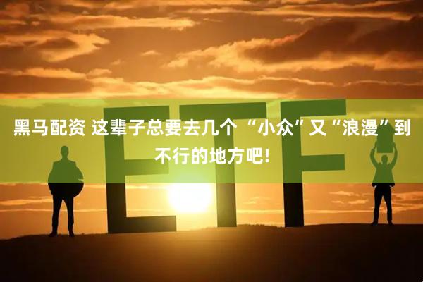 黑马配资 这辈子总要去几个 “小众”又“浪漫”到不行的地方吧!