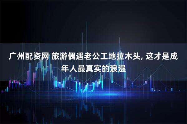 广州配资网 旅游偶遇老公工地拉木头, 这才是成年人最真实的浪漫