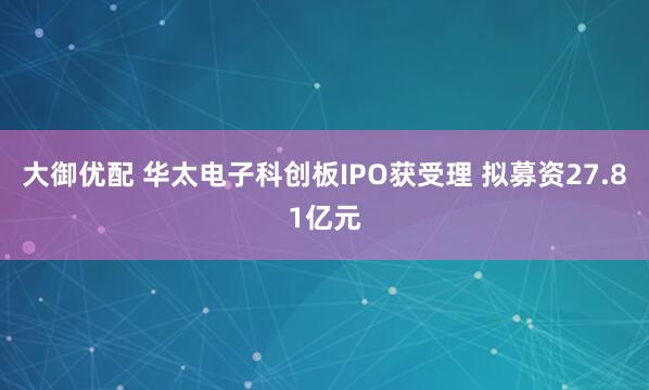 大御优配 华太电子科创板IPO获受理 拟募资27.81亿元