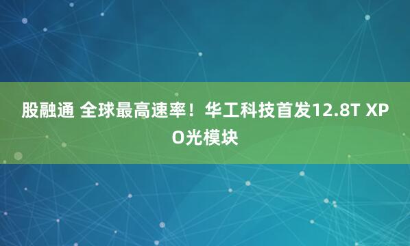 股融通 全球最高速率！华工科技首发12.8T XPO光模块