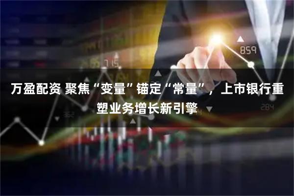 万盈配资 聚焦“变量”锚定“常量”,上市银行重塑业务增长新引擎