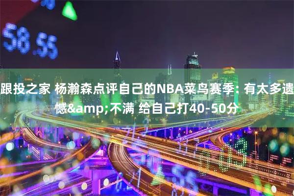 跟投之家 杨瀚森点评自己的NBA菜鸟赛季: 有太多遗憾&不满 给自己打40-50分