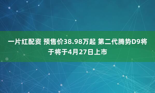 一片红配资 预售价38.98万起 第二代腾势D9将于将于4月27日上市