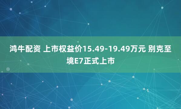 鸿牛配资 上市权益价15.49-19.49万元 别克至境E7正式上市