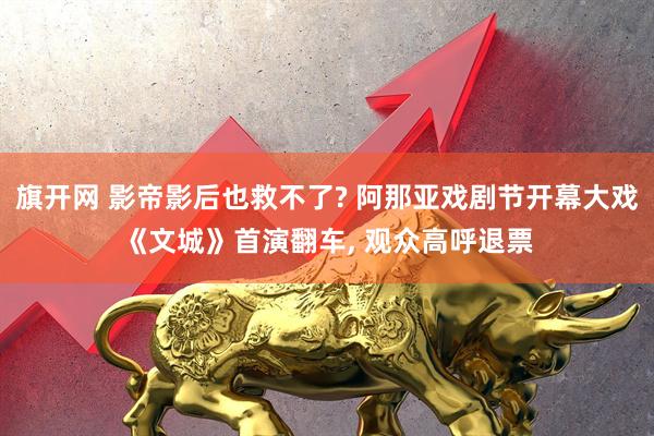 旗开网 影帝影后也救不了? 阿那亚戏剧节开幕大戏《文城》首演翻车, 观众高呼退票