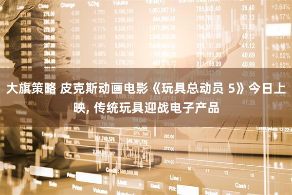 大旗策略 皮克斯动画电影《玩具总动员 5》今日上映, 传统玩具迎战电子产品