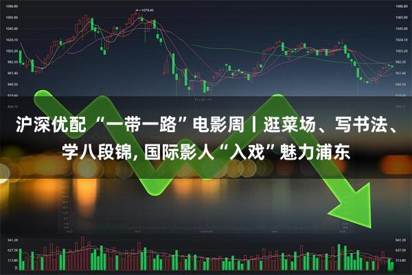 沪深优配 “一带一路”电影周丨逛菜场、写书法、学八段锦, 国际影人“入戏”魅力浦东