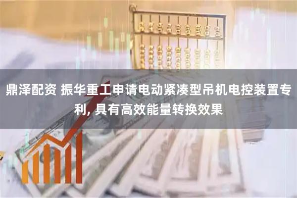鼎泽配资 振华重工申请电动紧凑型吊机电控装置专利, 具有高效能量转换效果