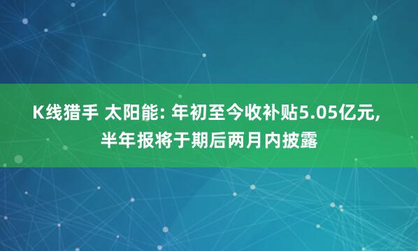 K线猎手 太阳能: 年初至今收补贴5.05亿元, 半年报将于期后两月内披露