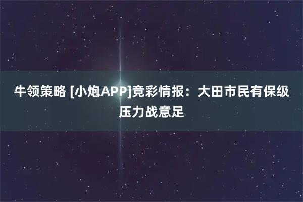 牛领策略 [小炮APP]竞彩情报：大田市民有保级压力战意足