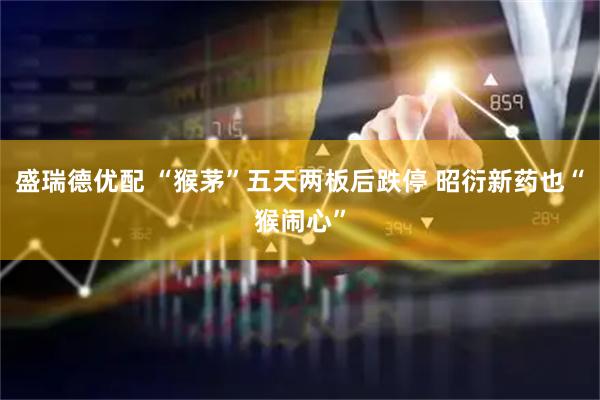 盛瑞德优配 “猴茅”五天两板后跌停 昭衍新药也“猴闹心”