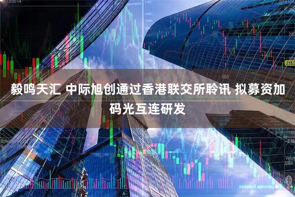毅鸣天汇 中际旭创通过香港联交所聆讯 拟募资加码光互连研发