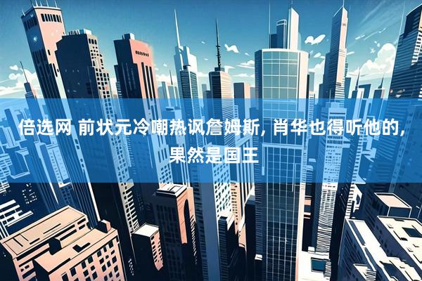 倍选网 前状元冷嘲热讽詹姆斯, 肖华也得听他的, 果然是国王
