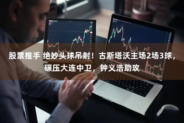 股票推手 绝妙头球吊射！古斯塔沃主场2场3球，碾压大连中卫，钟义浩助攻