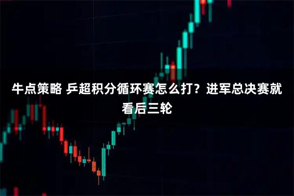 牛点策略 乒超积分循环赛怎么打？进军总决赛就看后三轮